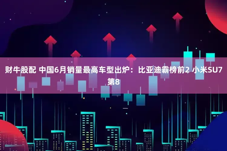 财牛股配 中国6月销量最高车型出炉：比亚迪霸榜前2 小米SU7第8