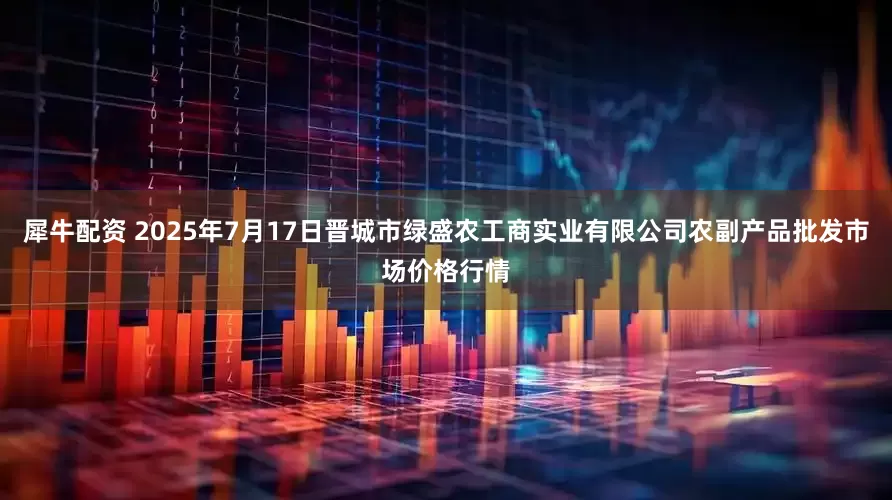 犀牛配资 2025年7月17日晋城市绿盛农工商实业有限公司农副产品批发市场价格行情