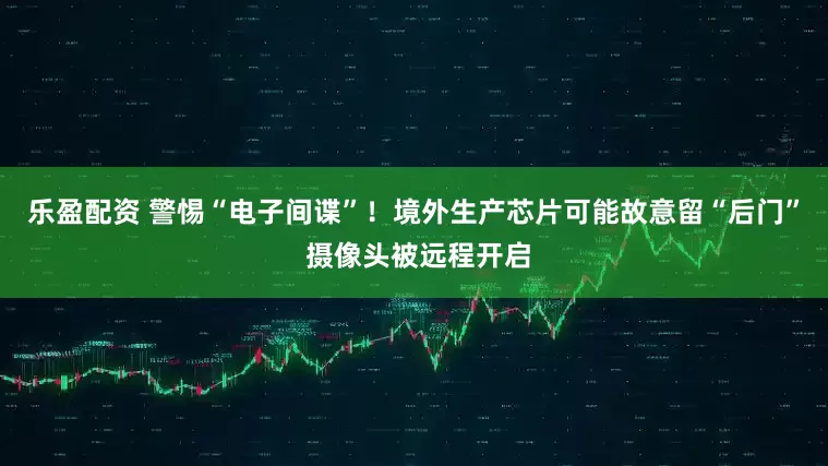 乐盈配资 警惕“电子间谍”！境外生产芯片可能故意留“后门” 摄像头被远程开启