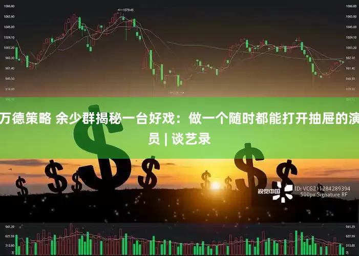 万德策略 余少群揭秘一台好戏：做一个随时都能打开抽屉的演员 | 谈艺录