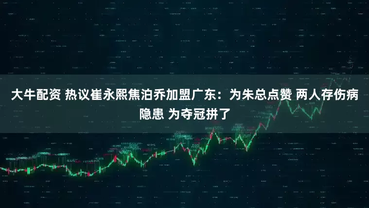大牛配资 热议崔永熙焦泊乔加盟广东：为朱总点赞 两人存伤病隐患 为夺冠拼了