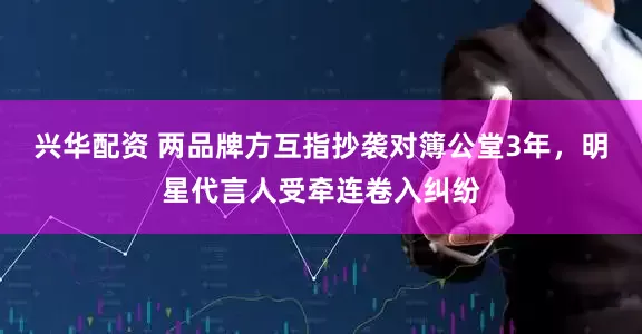 兴华配资 两品牌方互指抄袭对簿公堂3年，明星代言人受牵连卷入纠纷