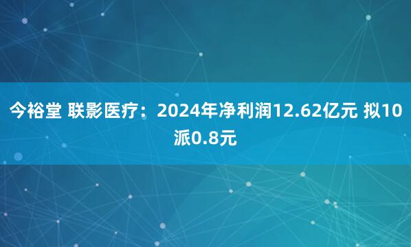 今裕堂 联影医疗：2024年净利润12.62亿元 拟10派0.8元