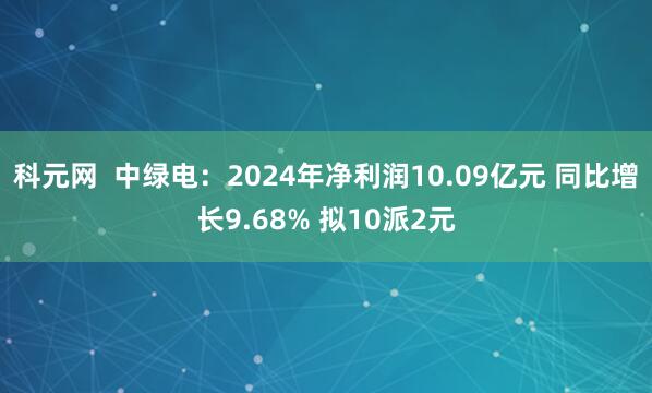 科元网  中绿电：2024年净利润10.09亿元 同比增长9.68% 拟10派2元