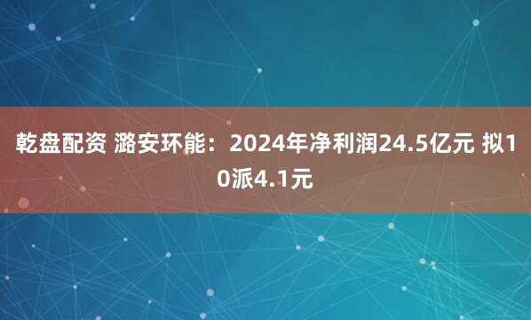 乾盘配资 潞安环能：2024年净利润24.5亿元 拟10派4.1元