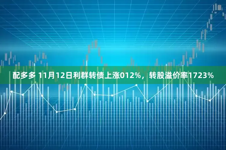 配多多 11月12日利群转债上涨012%，转股溢价率1723%